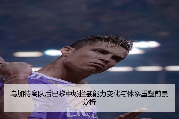 乌加特离队后巴黎中场拦截能力变化与体系重塑前景分析