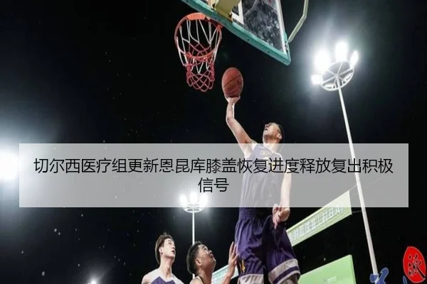 切尔西医疗组更新恩昆库膝盖恢复进度释放复出积极信号