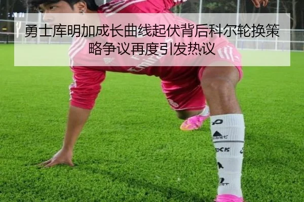 勇士库明加成长曲线起伏背后科尔轮换策略争议再度引发热议