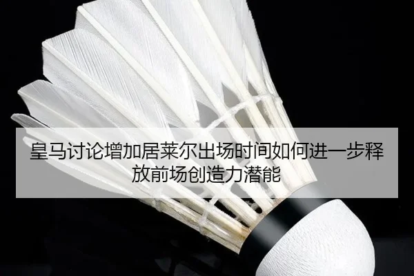 皇马讨论增加居莱尔出场时间如何进一步释放前场创造力潜能