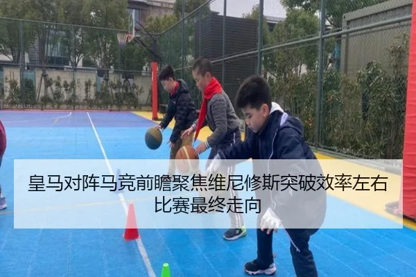皇马对阵马竞前瞻聚焦维尼修斯突破效率左右比赛最终走向