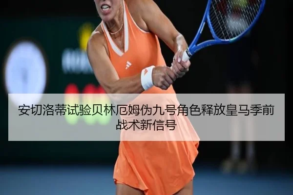 安切洛蒂试验贝林厄姆伪九号角色释放皇马季前战术新信号