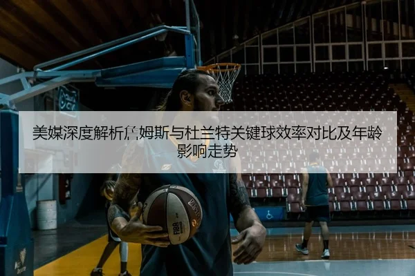 美媒深度解析詹姆斯与杜兰特关键球效率对比及年龄影响走势