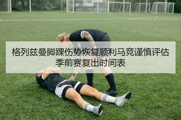 格列兹曼脚踝伤势恢复顺利马竞谨慎评估季前赛复出时间表